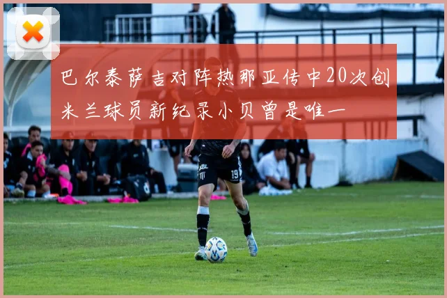 巴尔泰萨吉对阵热那亚传中20次创米兰球员新纪录小贝曾是唯一