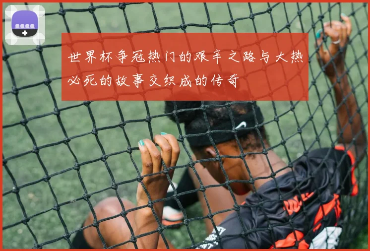 世界杯争冠热门的艰辛之路与大热必死的故事交织成的传奇