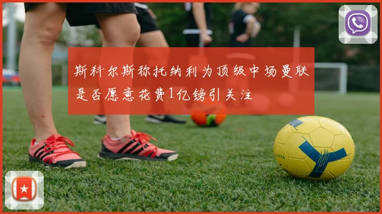 斯科尔斯称托纳利为顶级中场曼联是否愿意花费1亿镑引关注