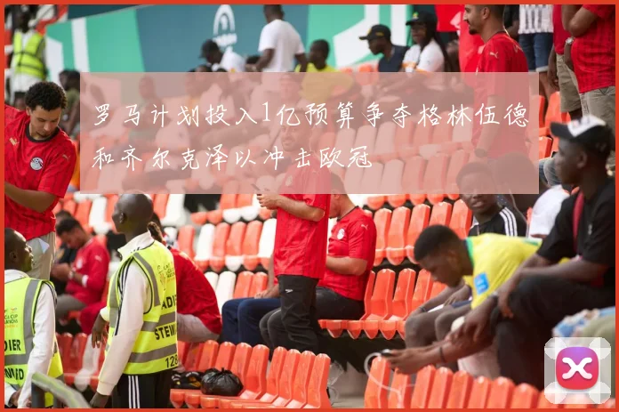 罗马计划投入1亿预算争夺格林伍德和齐尔克泽以冲击欧冠