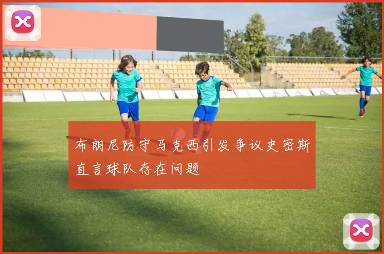 布朗尼防守马克西引发争议史密斯直言球队存在问题