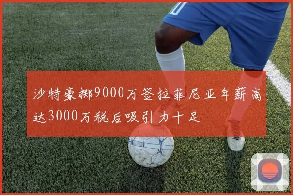 沙特豪掷9000万签拉菲尼亚年薪高达3000万税后吸引力十足