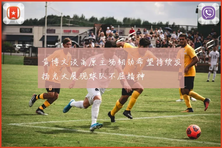 黄博文谈高原主场韧劲希望持续发扬光大展现球队不屈精神