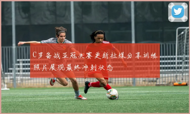C罗备战亚冠决赛更新社媒分享训练照片展现最终冲刺状态
