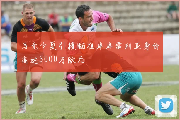 马竞今夏引援瞄准库库雷利亚身价高达5000万欧元