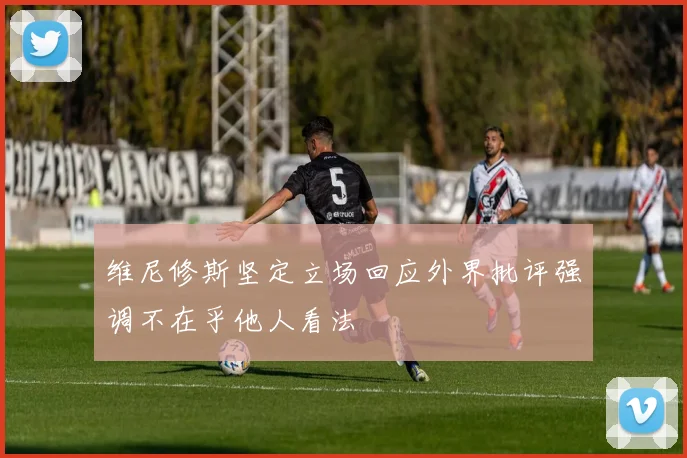 维尼修斯坚定立场回应外界批评强调不在乎他人看法