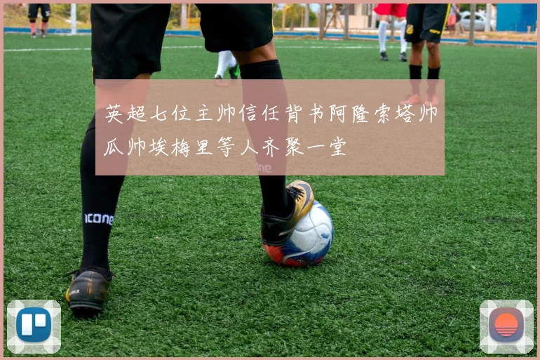 英超七位主帅信任背书阿隆索塔帅瓜帅埃梅里等人齐聚一堂